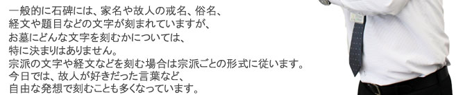 一般的に石碑には、家名や故人の戒名、俗名、経文や題目などの文字が刻まれますが、お墓にどんな文字を刻むかについては、特に決まりはありません。宗派の文字や経文などを刻む場合は宗派ごとの形式に従います。今日では、故人が好きだった言葉など、自由な発想で刻むことも多くなっています。